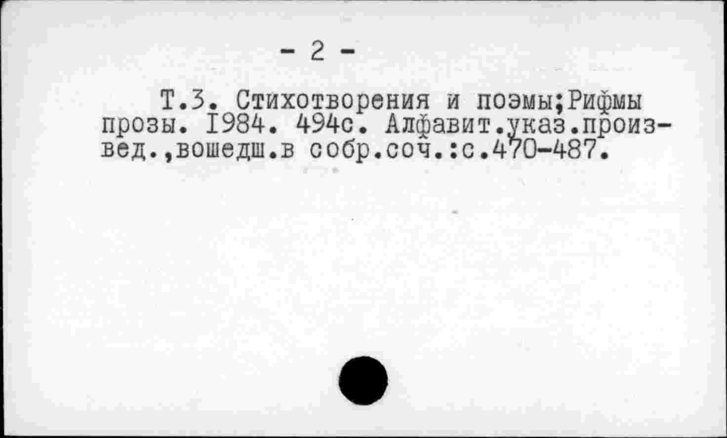 ﻿- 2 -
Т.З. Стихотворения и поэмы;Рифмы прозы. 1984. 494с. Алфавит.указ.произвел. »вошедш.в собр.соч.:с.470-487.